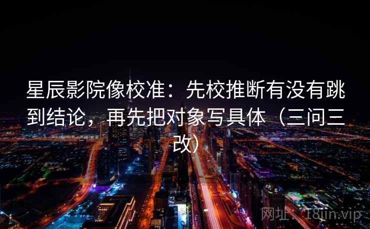 星辰影院像校准：先校推断有没有跳到结论，再先把对象写具体（三问三改）