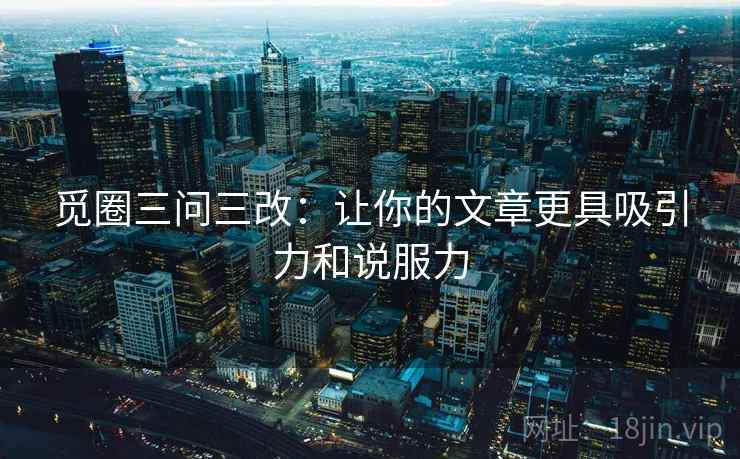 觅圈三问三改:让你的文章更具吸引力和说服力 觅圈三问三改:让你的文章更具吸引力和说服力