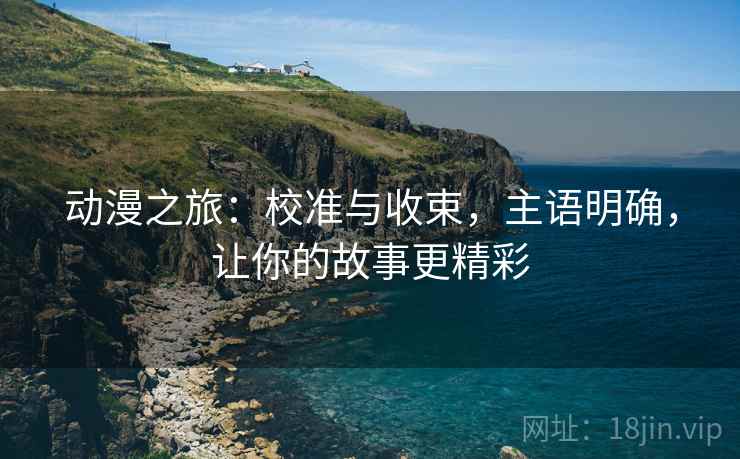 动漫之旅:校准与收束,主语明确,让你的故事更精彩 动漫之旅:校准与收束,主语明确,让你的故事更精彩