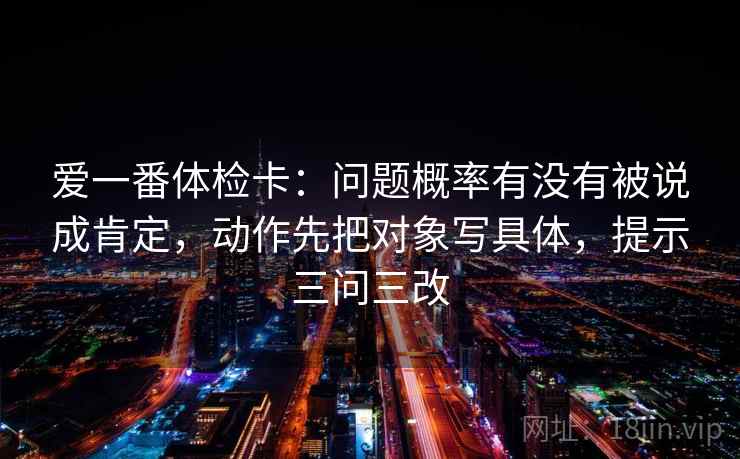 爱一番体检卡:问题概率有没有被说成肯定,动作先把对象写具体,提示三问三改 爱一番体检卡:问题概率有没有被说成肯定,动作先把对象写具体,提示三问三改