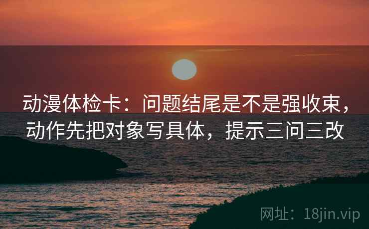 动漫体检卡:问题结尾是不是强收束,动作先把对象写具体,提示三问三改 动漫体检卡:问题结尾是不是强收束,动作先把对象写具体,提示三问三改