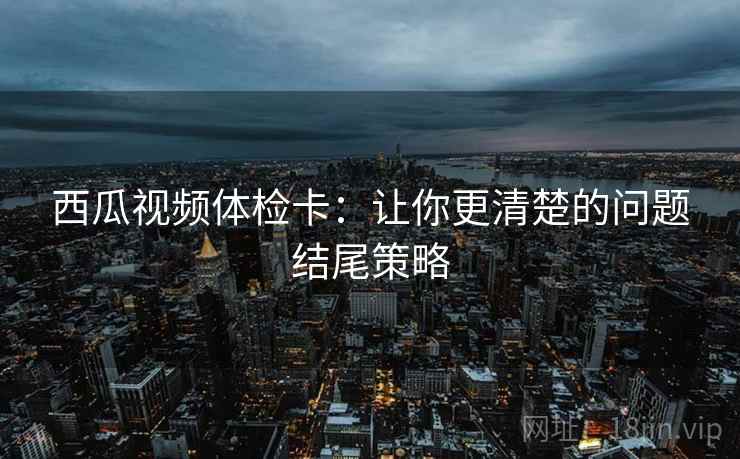 西瓜视频体检卡:让你更清楚的问题结尾策略 西瓜视频体检卡:让你更清楚的问题结尾策略