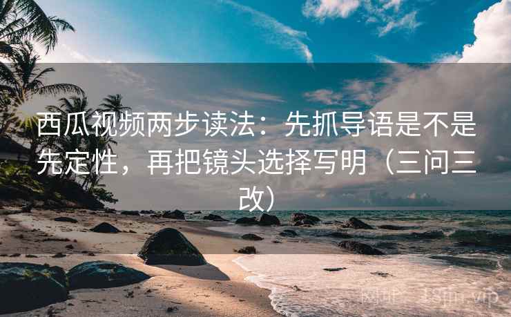 西瓜视频两步读法：先抓导语是不是先定性，再把镜头选择写明（三问三改）