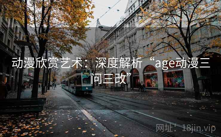 动漫欣赏艺术:深度解析“age动漫三问三改” 动漫欣赏艺术:深度解析“age动漫三问三改”