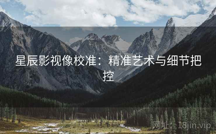 星辰影视像校准:精准艺术与细节把控 星辰影视像校准:精准艺术与细节把控