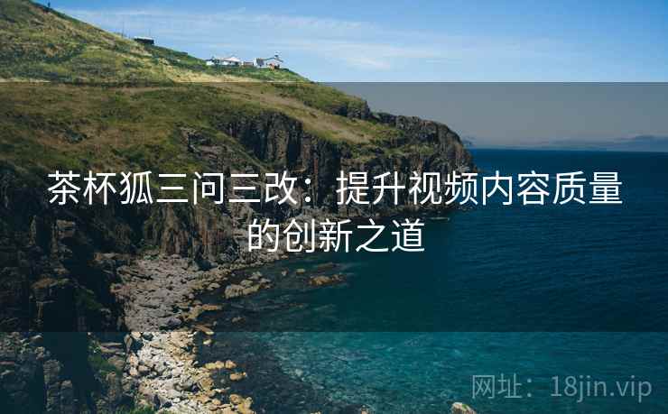 茶杯狐三问三改:提升视频内容质量的创新之道 茶杯狐三问三改:提升视频内容质量的创新之道