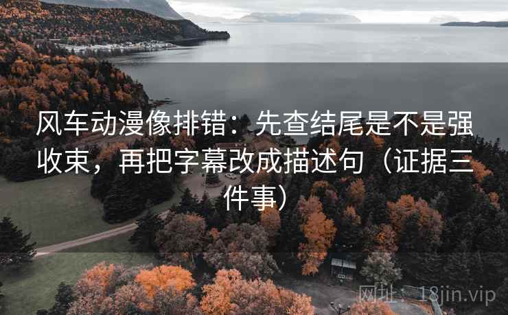 风车动漫像排错:先查结尾是不是强收束,再把字幕改成描述句(证据三件事) 风车动漫像排错:先查结尾是不是强收束,再把字幕改成描述句(证据三件事)
