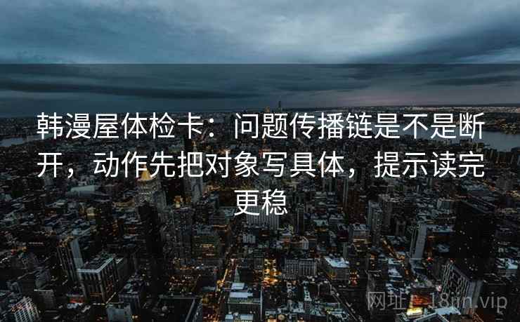 韩漫屋体检卡：问题传播链是不是断开，动作先把对象写具体，提示读完更稳
