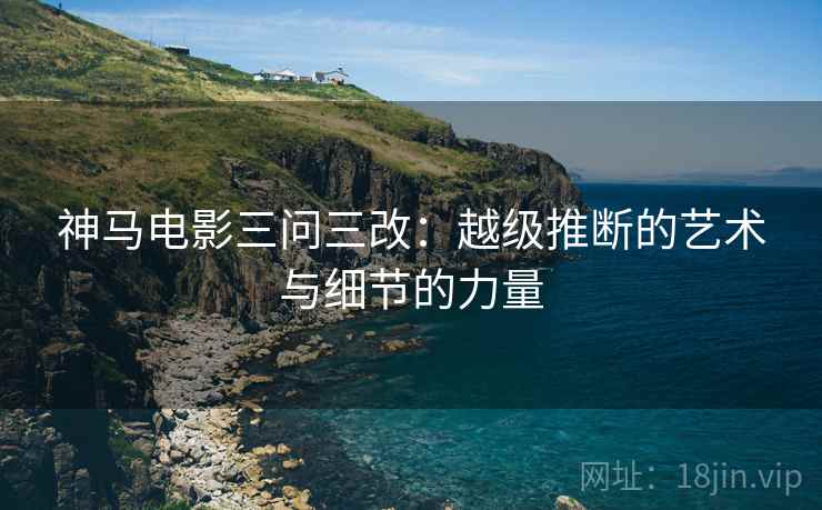 神马电影三问三改:越级推断的艺术与细节的力量 神马电影三问三改:越级推断的艺术与细节的力量