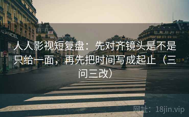 人人影视短复盘：先对齐镜头是不是只给一面，再先把时间写成起止（三问三改）