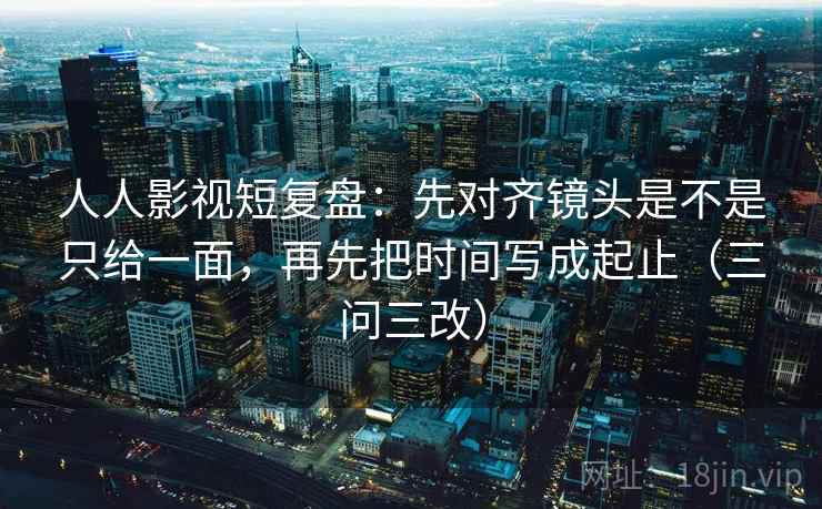 人人影视短复盘：先对齐镜头是不是只给一面，再先把时间写成起止（三问三改）