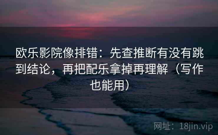 欧乐影院像排错：先查推断有没有跳到结论，再把配乐拿掉再理解（写作也能用）