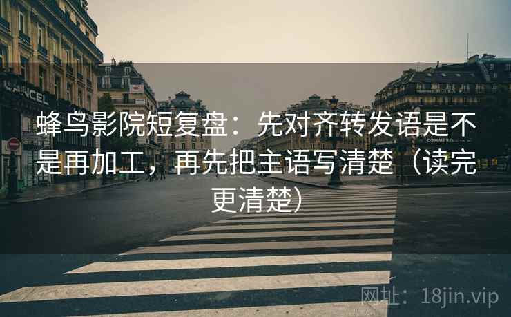 蜂鸟影院短复盘：先对齐转发语是不是再加工，再先把主语写清楚（读完更清楚）