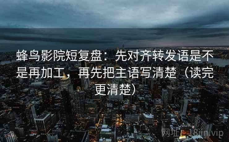 蜂鸟影院短复盘：先对齐转发语是不是再加工，再先把主语写清楚（读完更清楚）