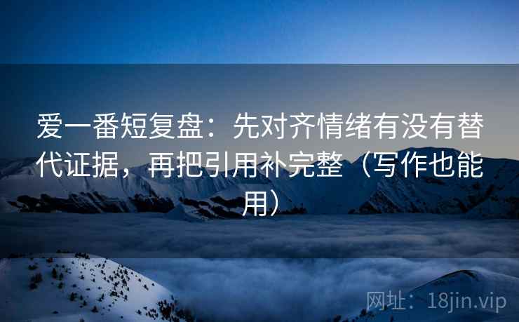 爱一番短复盘：先对齐情绪有没有替代证据，再把引用补完整（写作也能用）