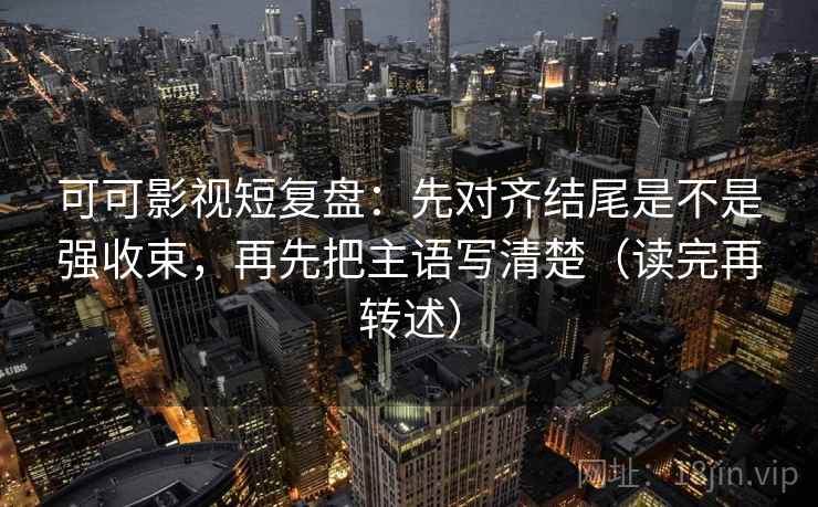 可可影视短复盘：先对齐结尾是不是强收束，再先把主语写清楚（读完再转述）