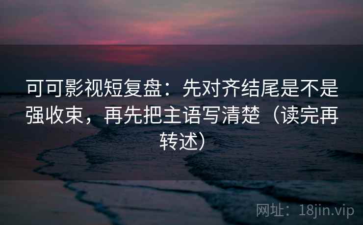 可可影视短复盘：先对齐结尾是不是强收束，再先把主语写清楚（读完再转述）