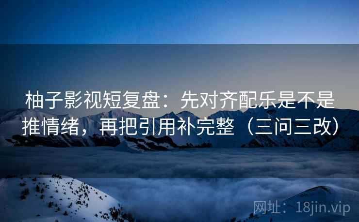 柚子影视短复盘:先对齐配乐是不是推情绪,再把引用补完整(三问三改) 柚子影视短复盘:先对齐配乐是不是推情绪,再把引用补完整(三问三改)