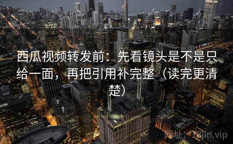 西瓜视频转发前:先看镜头是不是只给一面,再把引用补完整(读完更清楚) 西瓜视频转发前:先看镜头是不是只给一面,再把引用补完整(读完更清楚)