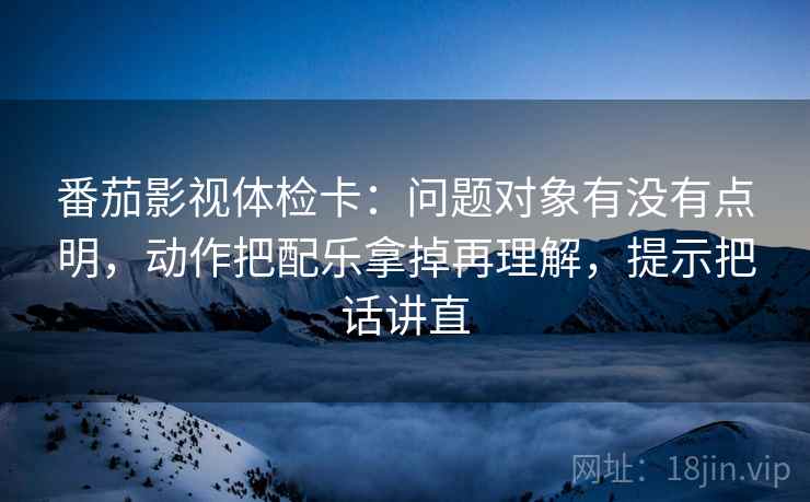番茄影视体检卡:问题对象有没有点明,动作把配乐拿掉再理解,提示把话讲直 番茄影视体检卡:问题对象有没有点明,动作把配乐拿掉再理解,提示把话讲直