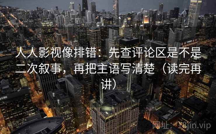 人人影视像排错:先查评论区是不是二次叙事,再把主语写清楚(读完再讲) 人人影视像排错:先查评论区是不是二次叙事,再把主语写清楚(读完再讲)