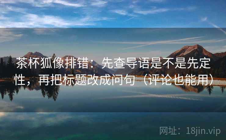 茶杯狐像排错:先查导语是不是先定性,再把标题改成问句(评论也能用)