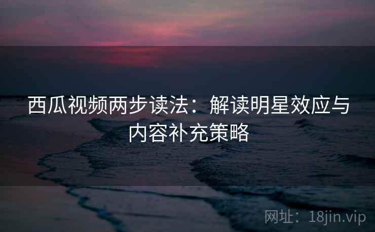 西瓜视频两步读法:解读明星效应与内容补充策略 西瓜视频两步读法:解读明星效应与内容补充策略